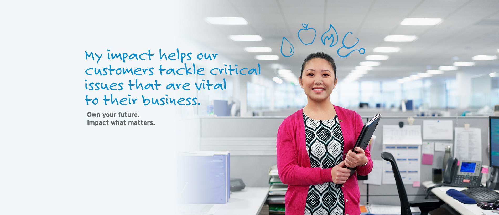 My impact helps our customers tackle critical issues that are vital to their business. Own your future. Impact what matters.