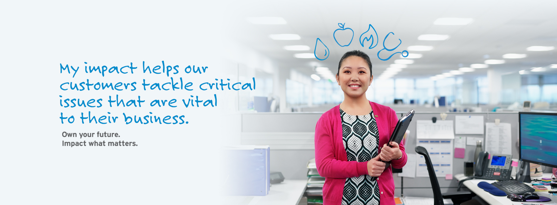 My impact helps our customers tackle critical issues that are vital to their business. Own your future. Impact what matters.